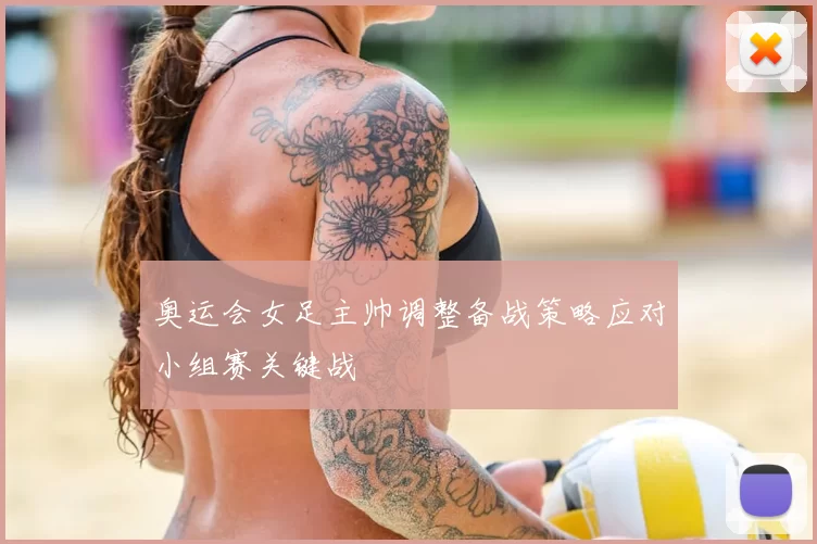 奥运会女足主帅调整备战策略应对小组赛关键战