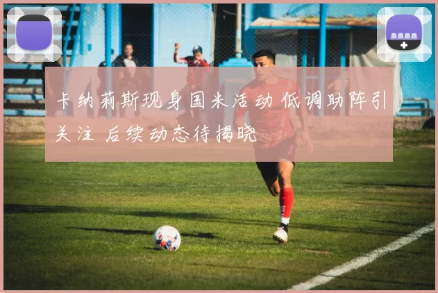 卡纳莉斯现身国米活动 低调助阵引关注 后续动态待揭晓