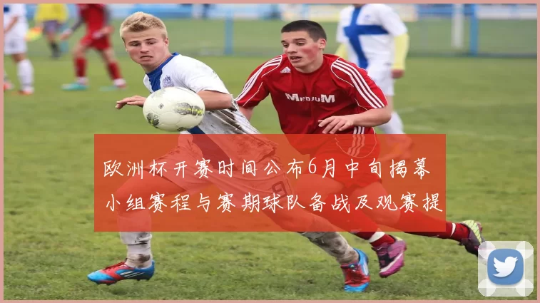 欧洲杯开赛时间公布6月中旬揭幕 小组赛程与赛期球队备战及观赛提示