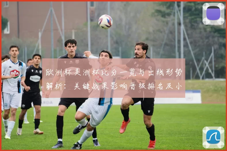 欧洲杯美洲杯比分一览与出线形势解析:关键战果影响晋级排名及小组看点