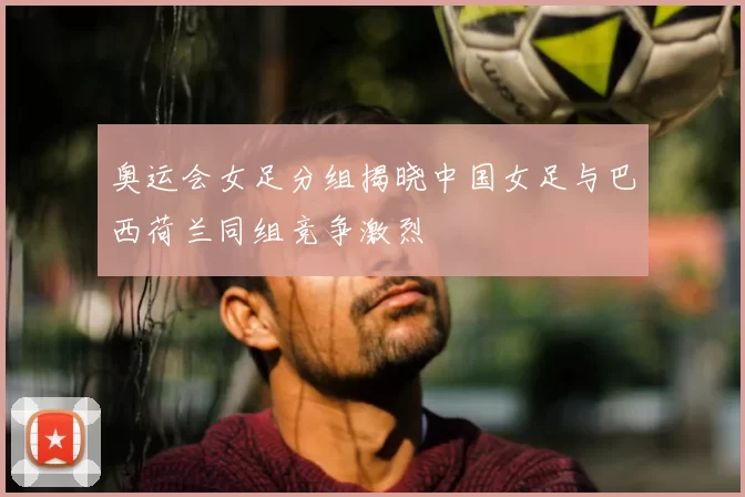 奥运会女足分组揭晓中国女足与巴西荷兰同组竞争激烈