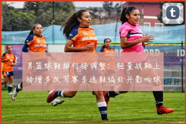 男篮球鞋排行榜调整：轻量战靴上榜增多改写赛季选鞋偏好并影响球队表现