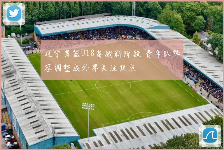 辽宁男篮U18备战新阶段 青年队阵容调整成外界关注焦点