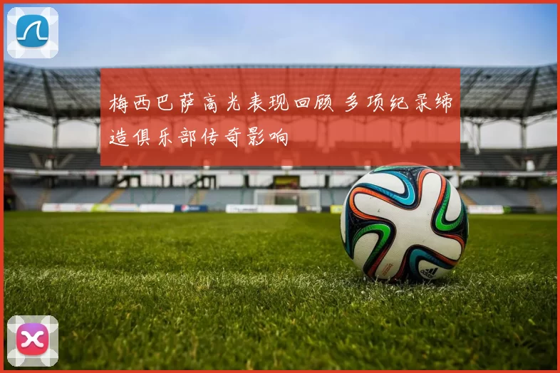 梅西巴萨高光表现回顾 多项纪录缔造俱乐部传奇影响