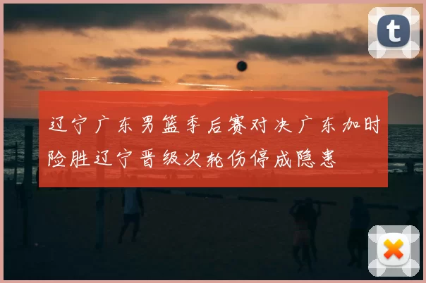 辽宁广东男篮季后赛对决广东加时险胜辽宁晋级次轮伤停成隐患