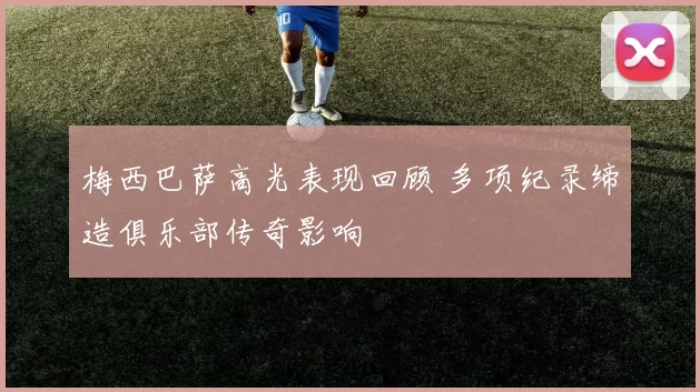 梅西巴萨高光表现回顾 多项纪录缔造俱乐部传奇影响