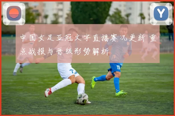 中国女足亚冠文字直播赛况更新 重点战报与晋级形势解析