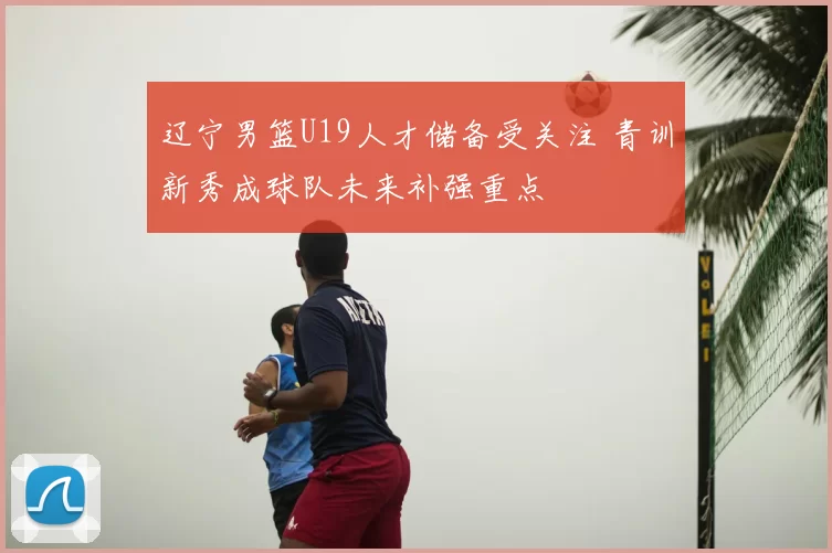 辽宁男篮U19人才储备受关注 青训新秀成球队未来补强重点