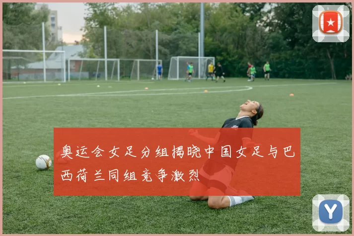 奥运会女足分组揭晓中国女足与巴西荷兰同组竞争激烈