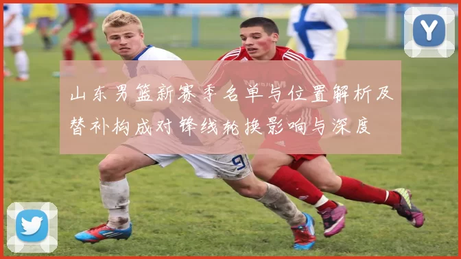 山东男篮新赛季名单与位置解析及替补构成对锋线轮换影响与深度