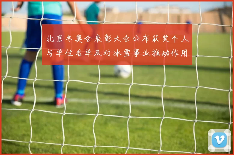 北京冬奥会表彰大会公布获奖个人与单位名单及对冰雪事业推动作用