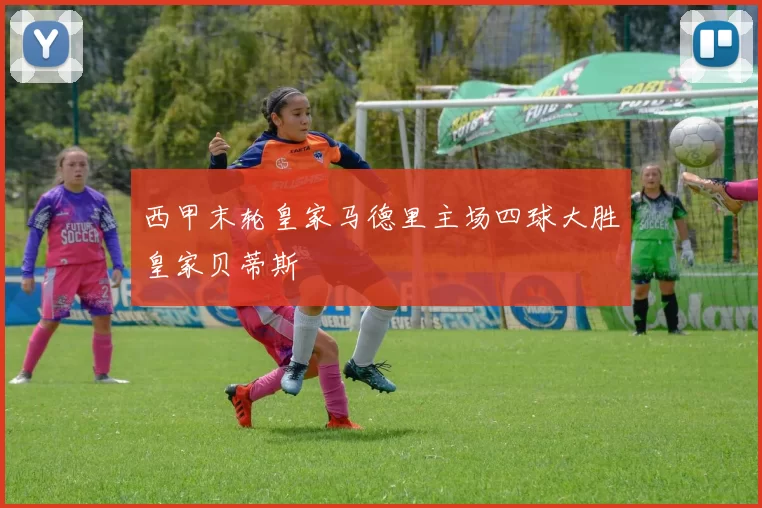 西甲末轮皇家马德里主场四球大胜皇家贝蒂斯