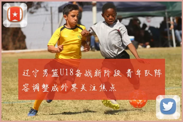 辽宁男篮U18备战新阶段 青年队阵容调整成外界关注焦点