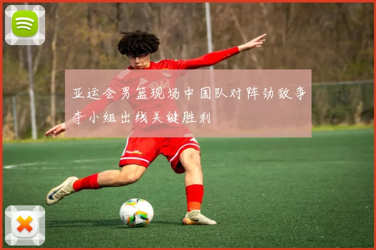 亚运会男篮现场中国队对阵劲敌争夺小组出线关键胜利