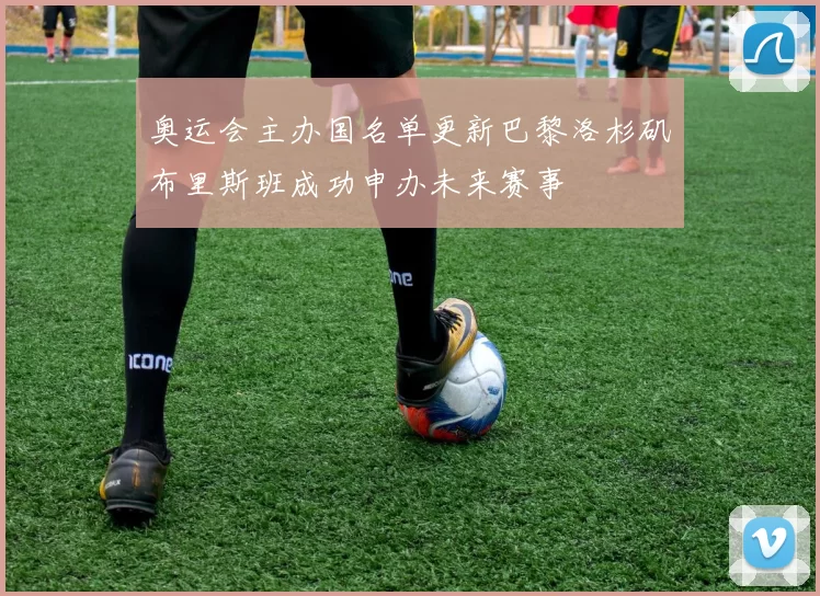 奥运会主办国名单更新巴黎洛杉矶布里斯班成功申办未来赛事