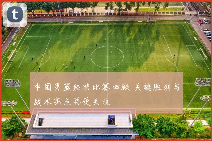 中国男篮经典比赛回顾 关键胜利与战术亮点再受关注