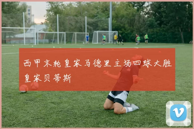 西甲末轮皇家马德里主场四球大胜皇家贝蒂斯