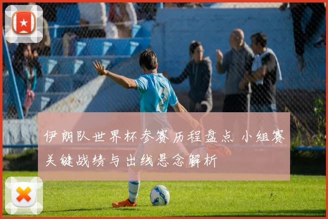 伊朗队世界杯参赛历程盘点 小组赛关键战绩与出线悬念解析