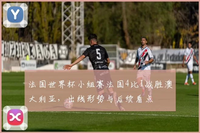 法国世界杯小组赛法国4比1战胜澳大利亚，出线形势与后续看点