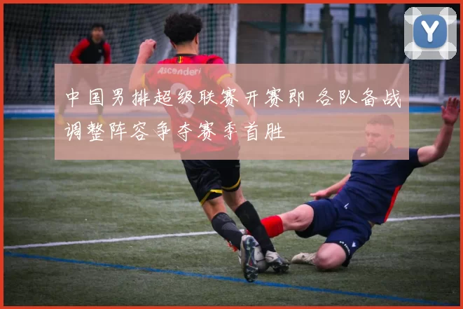 中国男排超级联赛开赛即 各队备战调整阵容争夺赛季首胜