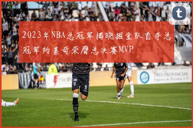 2023年NBA总冠军揭晓掘金队首夺总冠军约基奇荣膺总决赛MVP