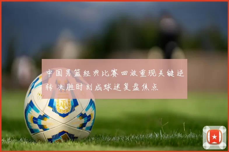中国男篮经典比赛回放重现关键逆转 决胜时刻成球迷复盘焦点