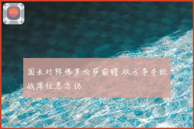 国米对阵佛罗伦萨前瞻 双方争夺欧战席位悬念仍