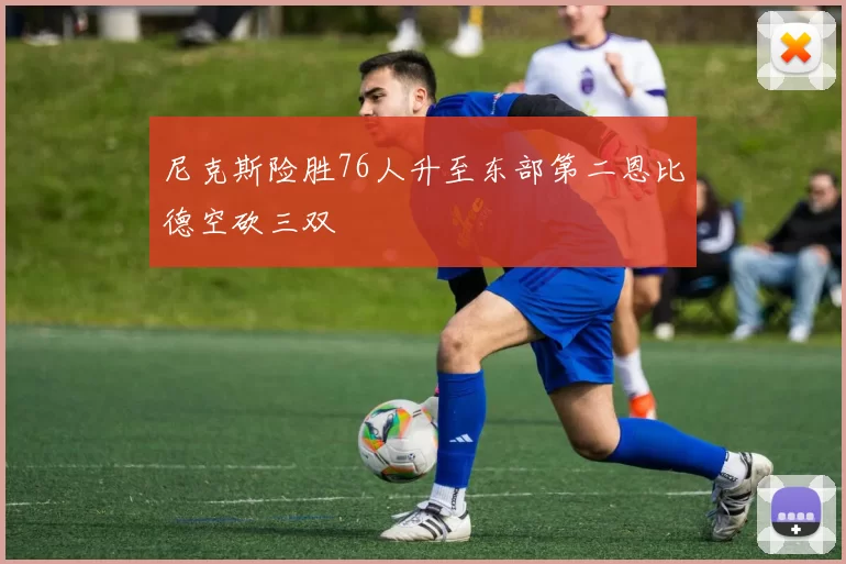 尼克斯险胜76人升至东部第二恩比德空砍三双