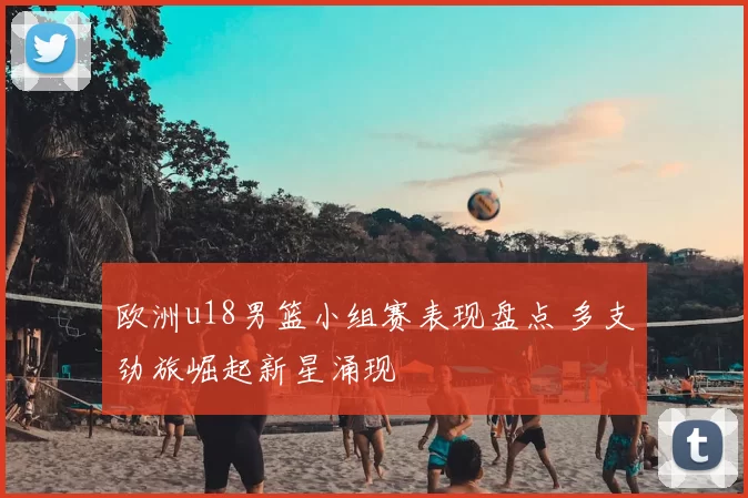 欧洲u18男篮小组赛表现盘点 多支劲旅崛起新星涌现