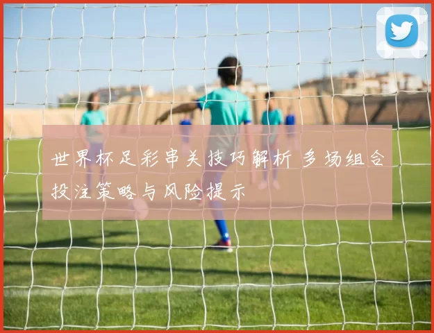 世界杯足彩串关技巧解析 多场组合投注策略与风险提示