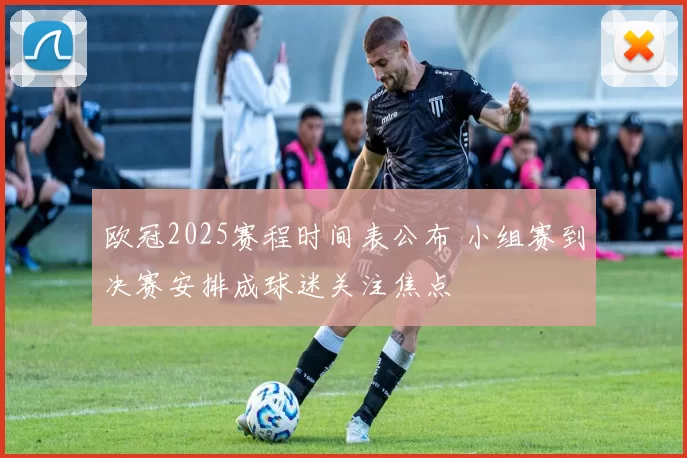 欧冠2025赛程时间表公布 小组赛到决赛安排成球迷关注焦点