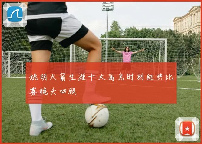 姚明火箭生涯十大高光时刻经典比赛镜头回顾