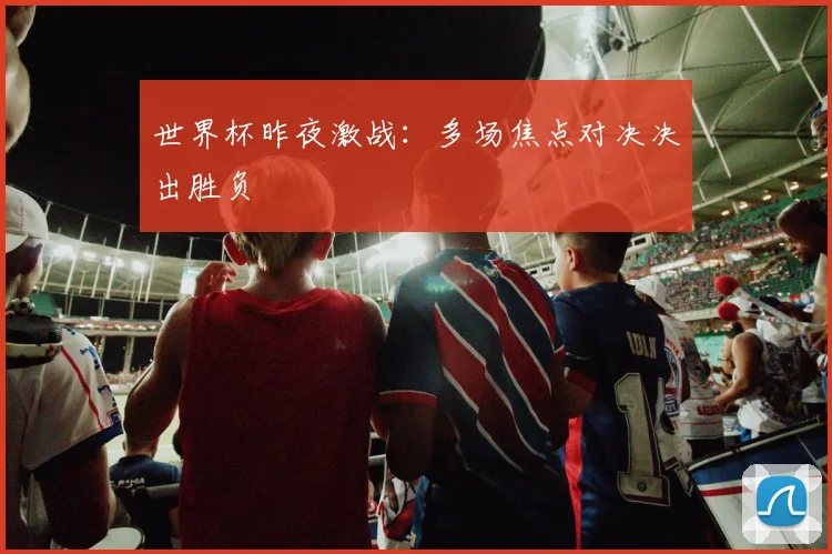 世界杯昨夜激战：多场焦点对决决出胜负