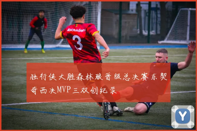 独行侠大胜森林狼晋级总决赛东契奇西决MVP三双创纪录