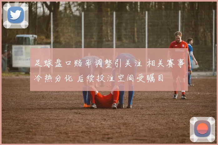 足球盘口赔率调整引关注 相关赛事冷热分化 后续投注空间受瞩目