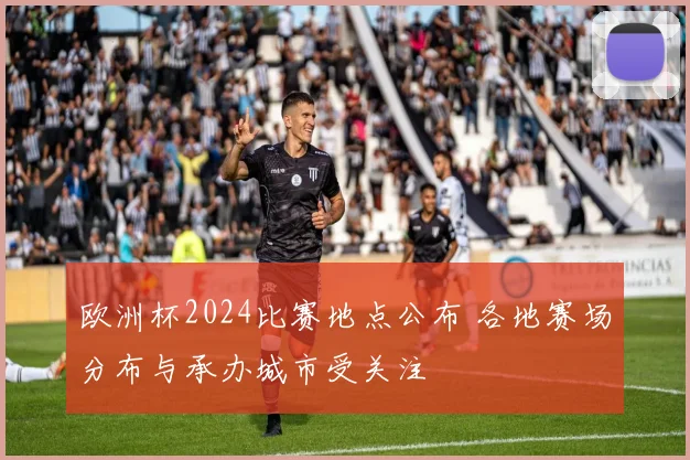 欧洲杯2024比赛地点公布 各地赛场分布与承办城市受关注