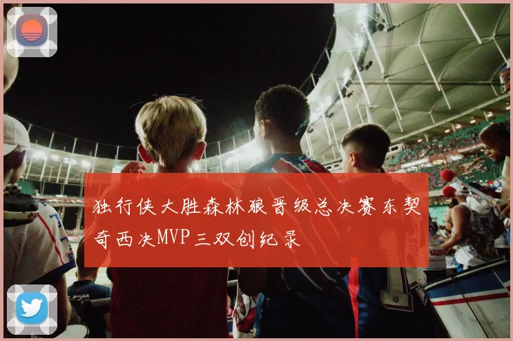 独行侠大胜森林狼晋级总决赛东契奇西决MVP三双创纪录